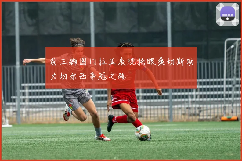 前三狮国门拉亚表现抢眼桑切斯助力切尔西争冠之路