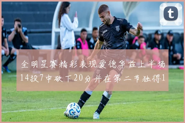 全明星赛精彩表现爱德华兹上半场14投7中砍下20分并在第二节独得17分