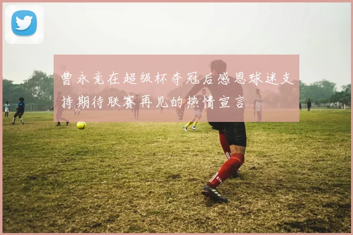 曹永竞在超级杯夺冠后感恩球迷支持期待联赛再见的热情宣言