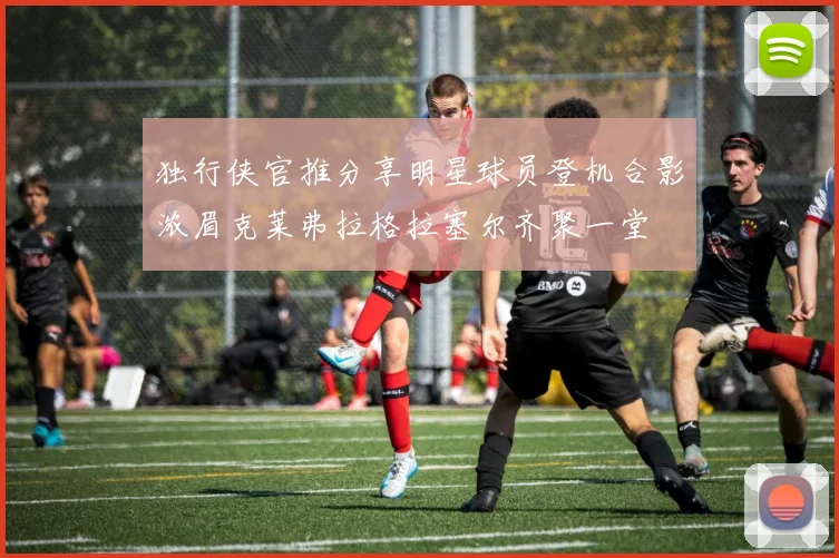 独行侠官推分享明星球员登机合影浓眉克莱弗拉格拉塞尔齐聚一堂