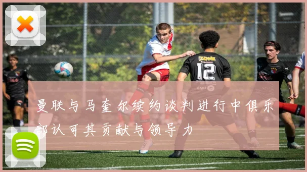 曼联与马奎尔续约谈判进行中俱乐部认可其贡献与领导力