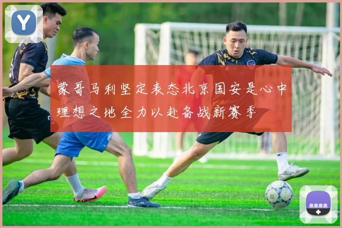 蒙哥马利坚定表态北京国安是心中理想之地全力以赴备战新赛季