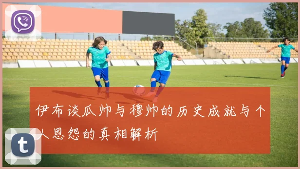 伊布谈瓜帅与穆帅的历史成就与个人恩怨的真相解析