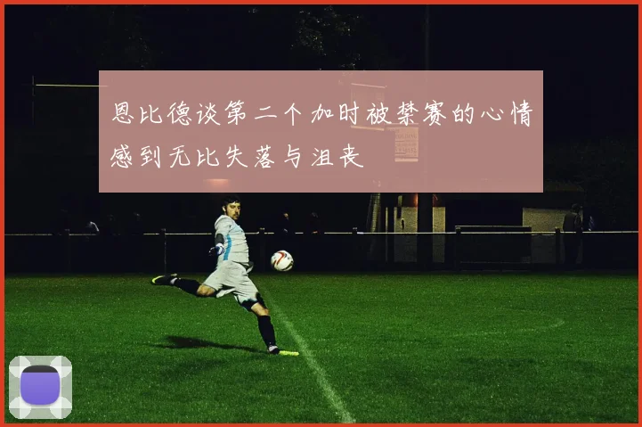 恩比德谈第二个加时被禁赛的心情感到无比失落与沮丧
