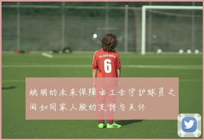 姚明的未来保障由工会守护球员之间如同家人般的支持与关怀