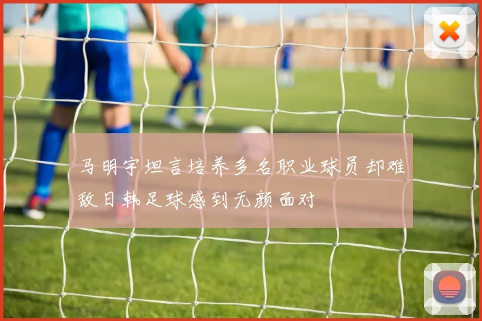 马明宇坦言培养多名职业球员却难敌日韩足球感到无颜面对