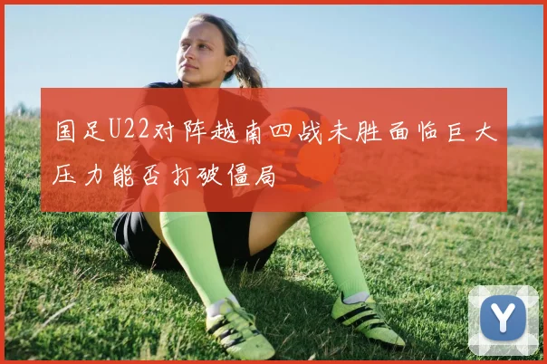 国足U22对阵越南四战未胜面临巨大压力能否打破僵局