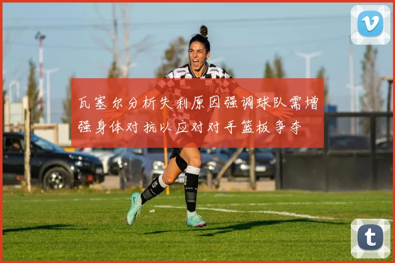 瓦塞尔分析失利原因强调球队需增强身体对抗以应对对手篮板争夺