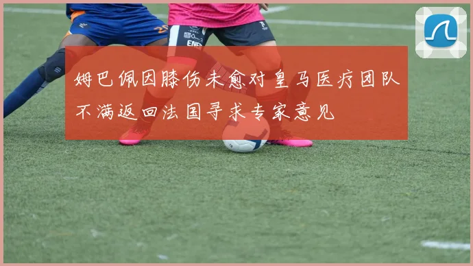 姆巴佩因膝伤未愈对皇马医疗团队不满返回法国寻求专家意见