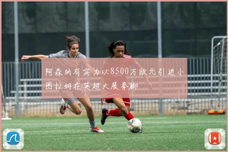 阿森纳有实力以8500万欧元引进小图拉姆在英超大展拳脚